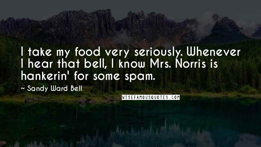 Sandy Ward Bell Quotes: I take my food very seriously. Whenever I hear that bell, I know Mrs. Norris is hankerin' for some spam.