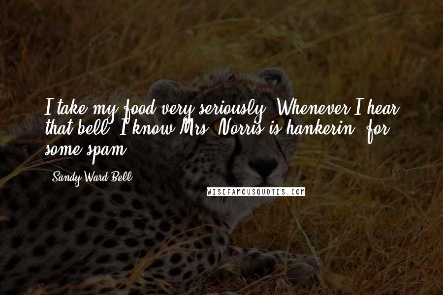 Sandy Ward Bell Quotes: I take my food very seriously. Whenever I hear that bell, I know Mrs. Norris is hankerin' for some spam.