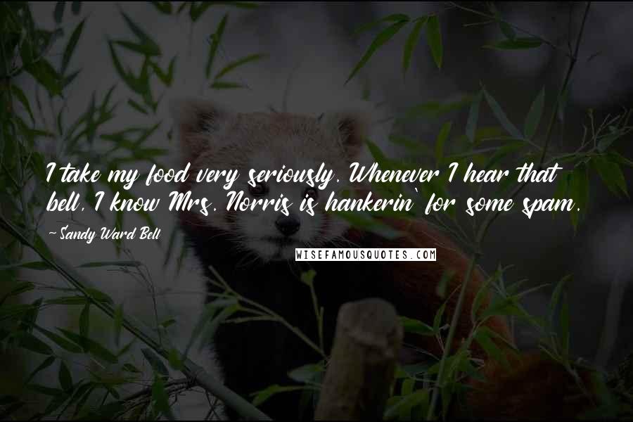 Sandy Ward Bell Quotes: I take my food very seriously. Whenever I hear that bell, I know Mrs. Norris is hankerin' for some spam.