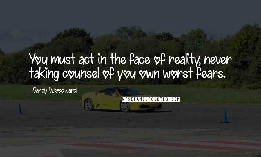 Sandy Woodward Quotes: You must act in the face of reality, never taking counsel of you own worst fears.