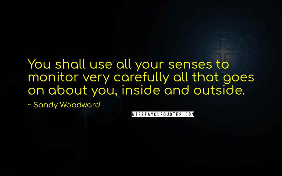 Sandy Woodward Quotes: You shall use all your senses to monitor very carefully all that goes on about you, inside and outside.