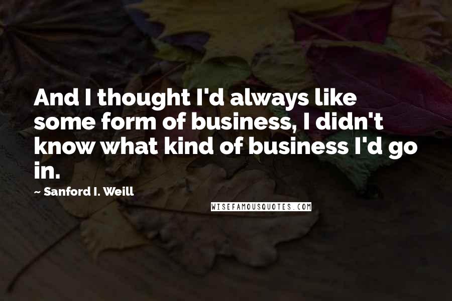 Sanford I. Weill Quotes: And I thought I'd always like some form of business, I didn't know what kind of business I'd go in.