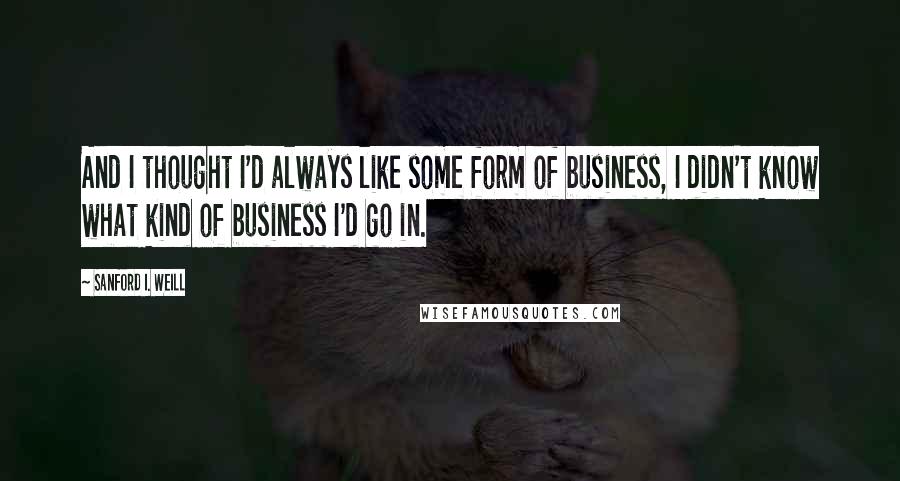 Sanford I. Weill Quotes: And I thought I'd always like some form of business, I didn't know what kind of business I'd go in.