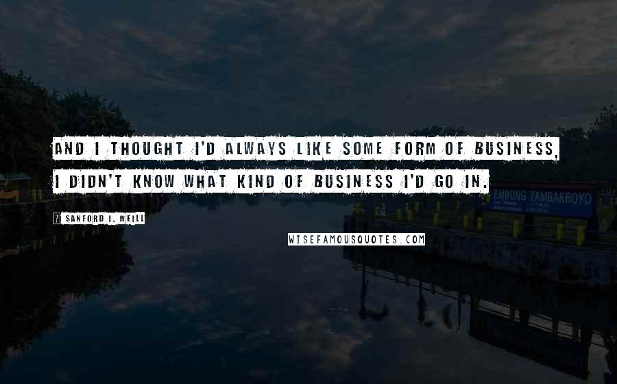 Sanford I. Weill Quotes: And I thought I'd always like some form of business, I didn't know what kind of business I'd go in.