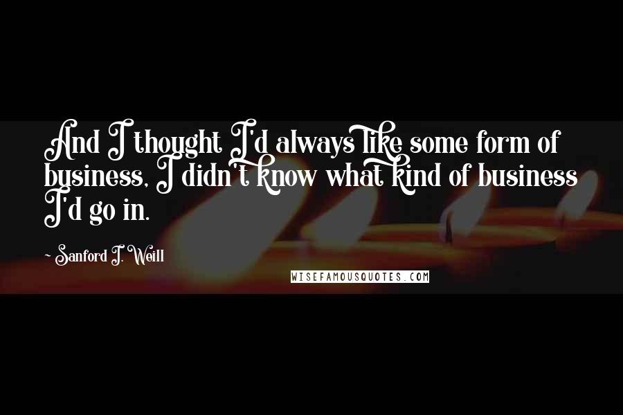 Sanford I. Weill Quotes: And I thought I'd always like some form of business, I didn't know what kind of business I'd go in.