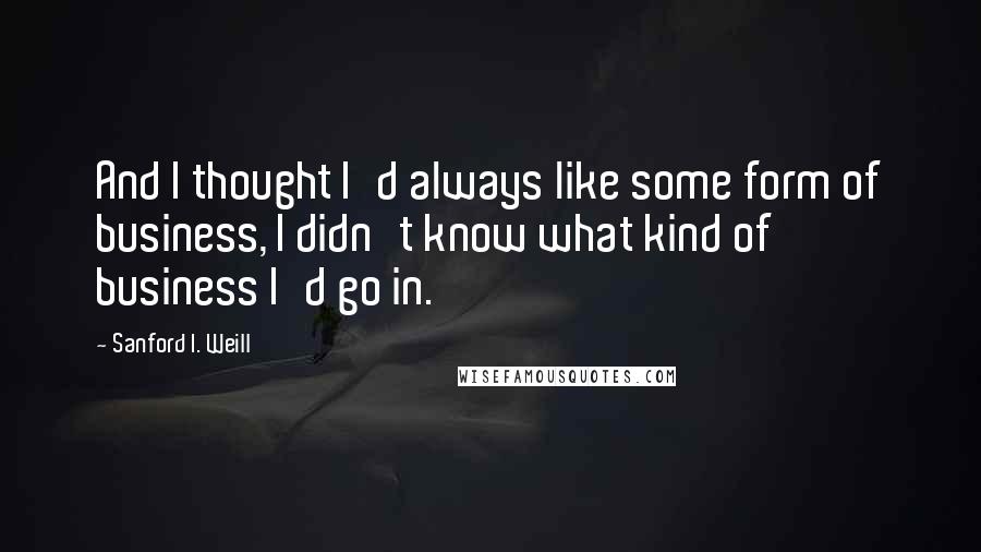 Sanford I. Weill Quotes: And I thought I'd always like some form of business, I didn't know what kind of business I'd go in.