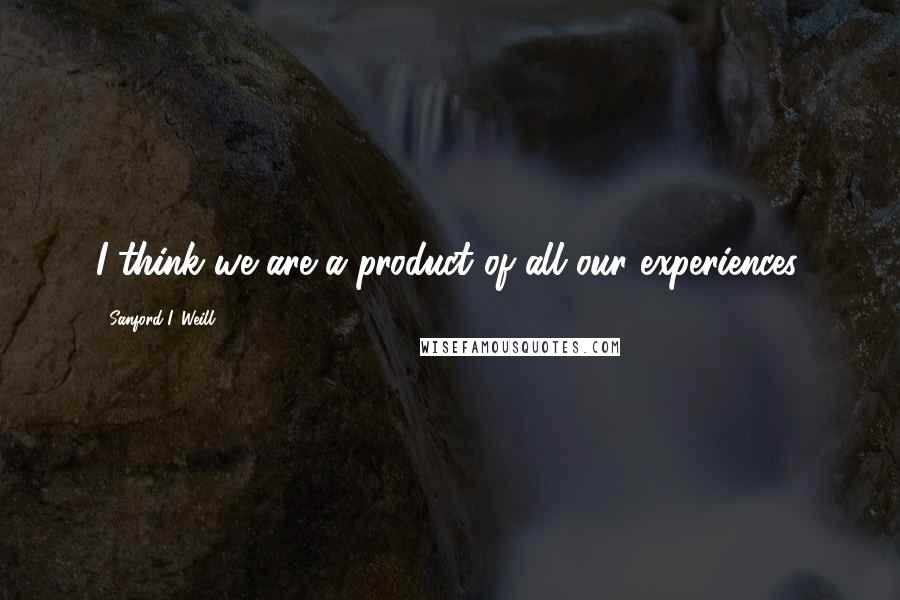 Sanford I. Weill Quotes: I think we are a product of all our experiences.