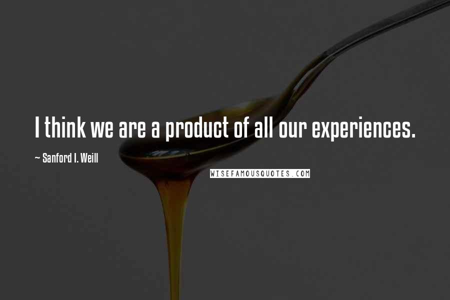 Sanford I. Weill Quotes: I think we are a product of all our experiences.