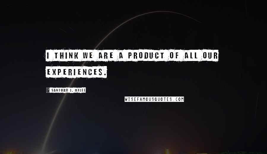 Sanford I. Weill Quotes: I think we are a product of all our experiences.