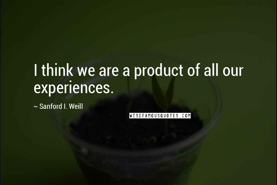 Sanford I. Weill Quotes: I think we are a product of all our experiences.