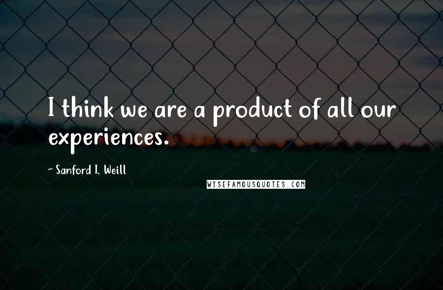 Sanford I. Weill Quotes: I think we are a product of all our experiences.