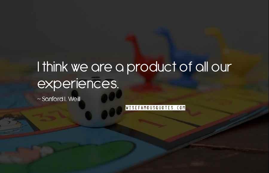 Sanford I. Weill Quotes: I think we are a product of all our experiences.