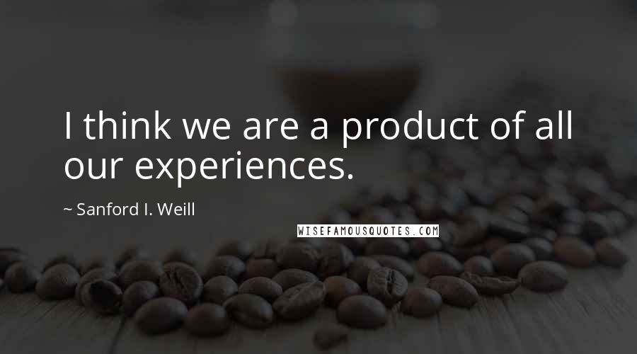 Sanford I. Weill Quotes: I think we are a product of all our experiences.