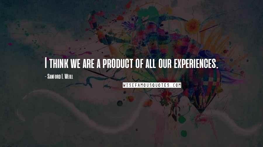 Sanford I. Weill Quotes: I think we are a product of all our experiences.