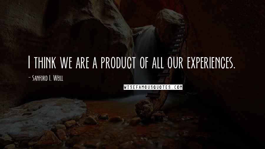 Sanford I. Weill Quotes: I think we are a product of all our experiences.