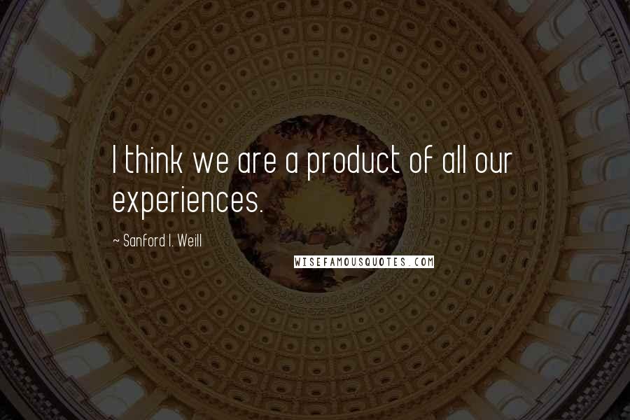 Sanford I. Weill Quotes: I think we are a product of all our experiences.