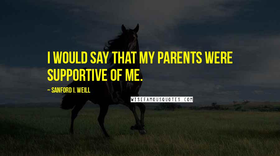 Sanford I. Weill Quotes: I would say that my parents were supportive of me.