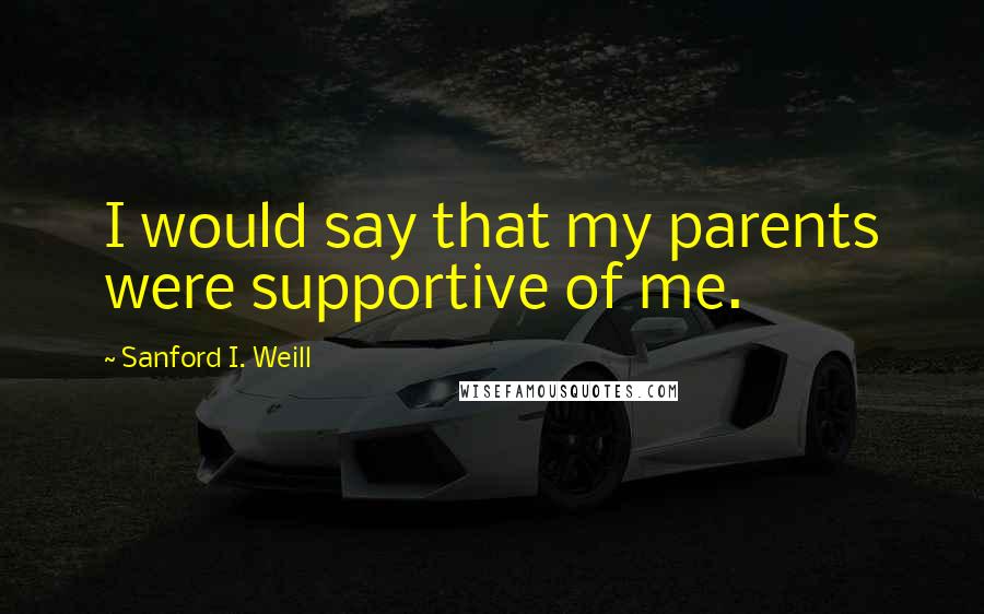 Sanford I. Weill Quotes: I would say that my parents were supportive of me.