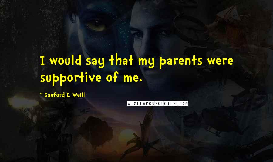 Sanford I. Weill Quotes: I would say that my parents were supportive of me.