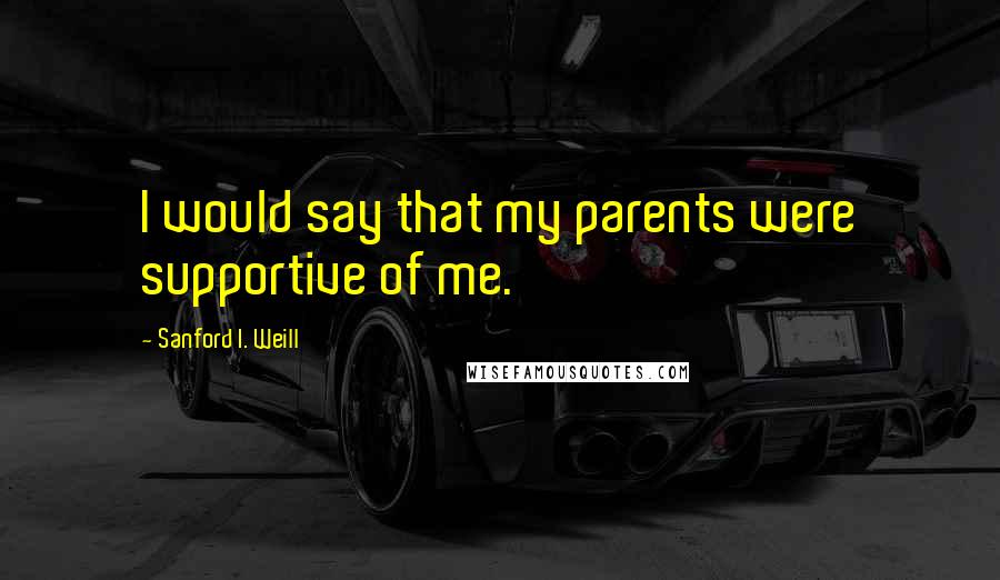 Sanford I. Weill Quotes: I would say that my parents were supportive of me.