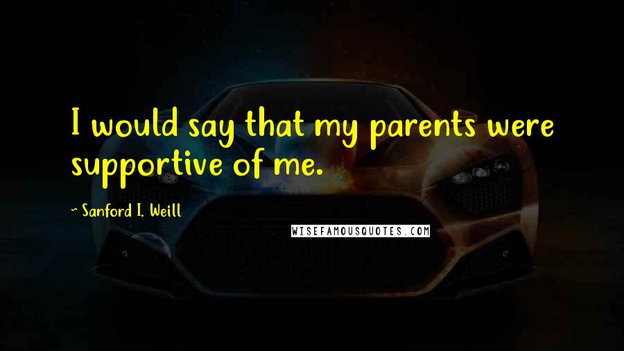 Sanford I. Weill Quotes: I would say that my parents were supportive of me.