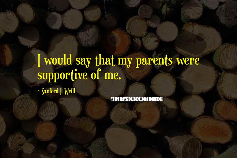 Sanford I. Weill Quotes: I would say that my parents were supportive of me.