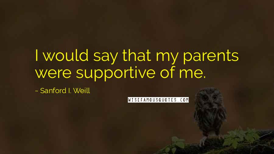 Sanford I. Weill Quotes: I would say that my parents were supportive of me.