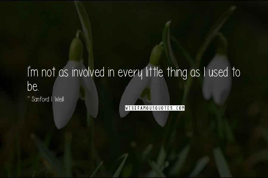 Sanford I. Weill Quotes: I'm not as involved in every little thing as I used to be.