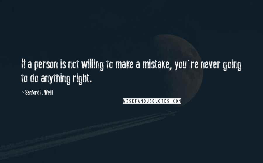 Sanford I. Weill Quotes: If a person is not willing to make a mistake, you're never going to do anything right.