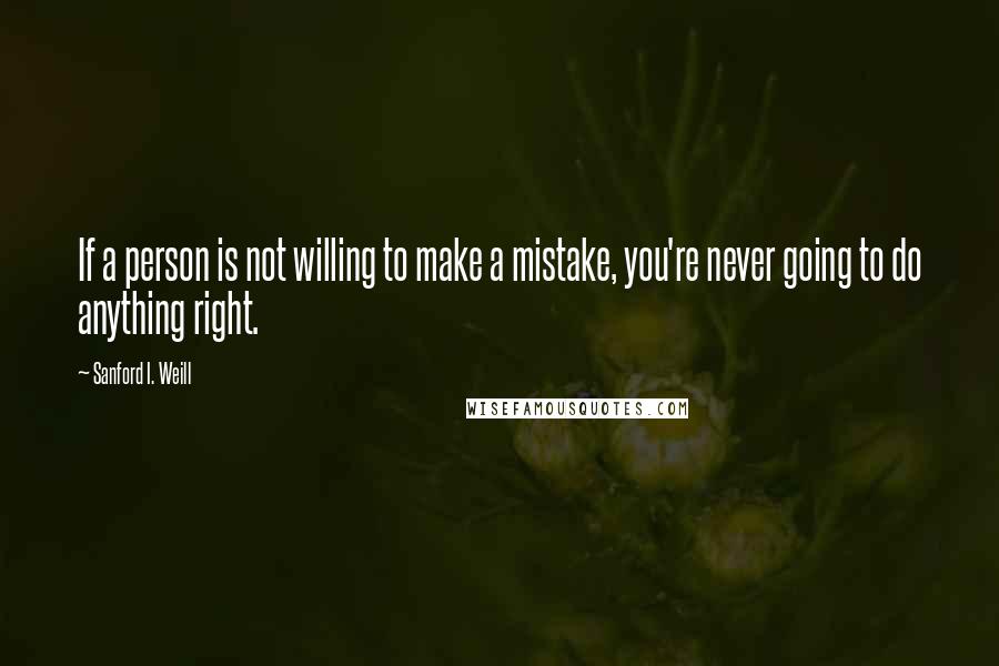 Sanford I. Weill Quotes: If a person is not willing to make a mistake, you're never going to do anything right.