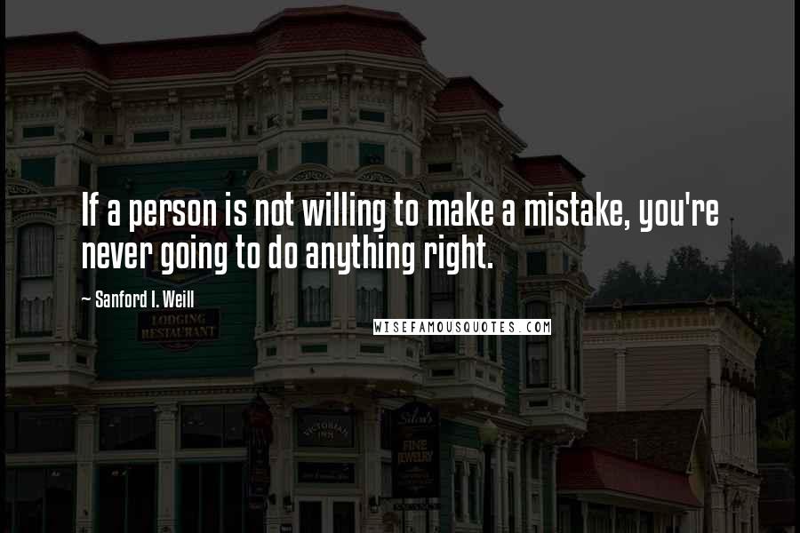 Sanford I. Weill Quotes: If a person is not willing to make a mistake, you're never going to do anything right.