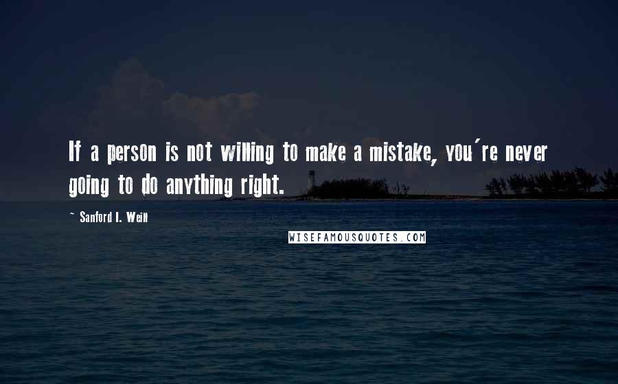 Sanford I. Weill Quotes: If a person is not willing to make a mistake, you're never going to do anything right.