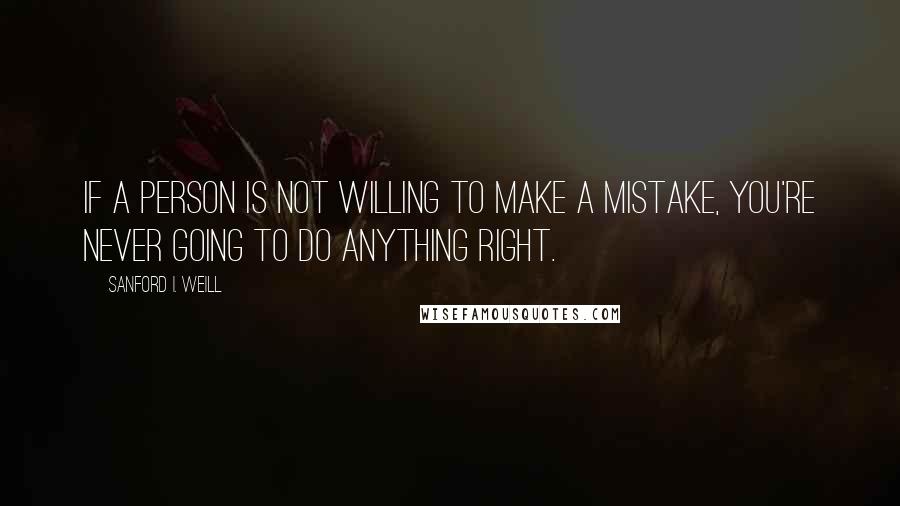 Sanford I. Weill Quotes: If a person is not willing to make a mistake, you're never going to do anything right.