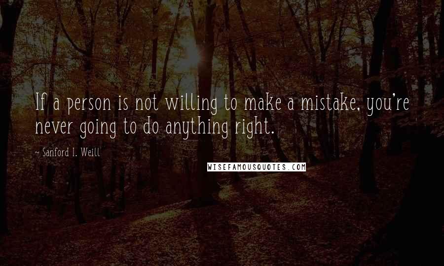 Sanford I. Weill Quotes: If a person is not willing to make a mistake, you're never going to do anything right.