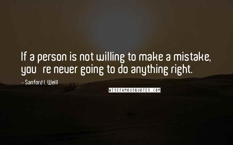 Sanford I. Weill Quotes: If a person is not willing to make a mistake, you're never going to do anything right.
