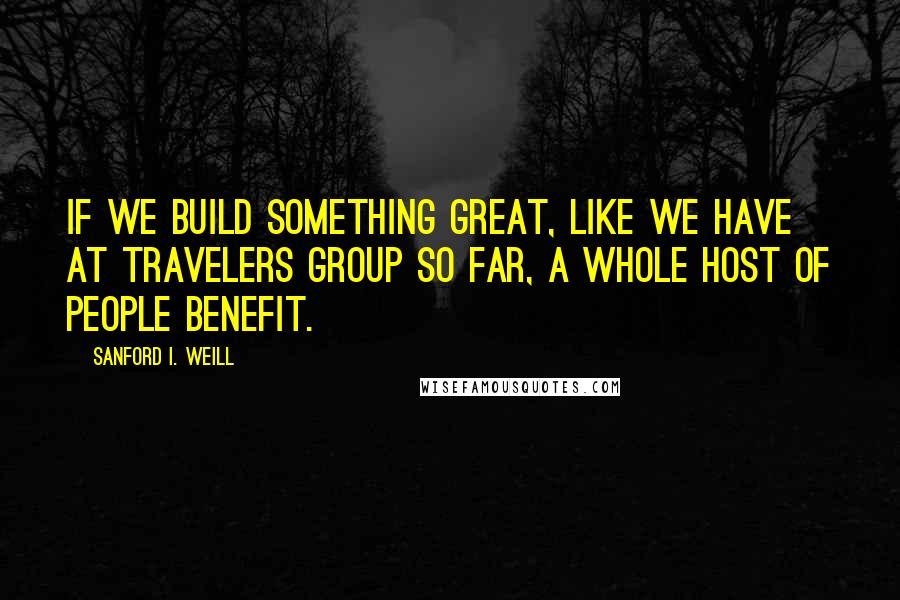 Sanford I. Weill Quotes: If we build something great, like we have at Travelers Group so far, a whole host of people benefit.