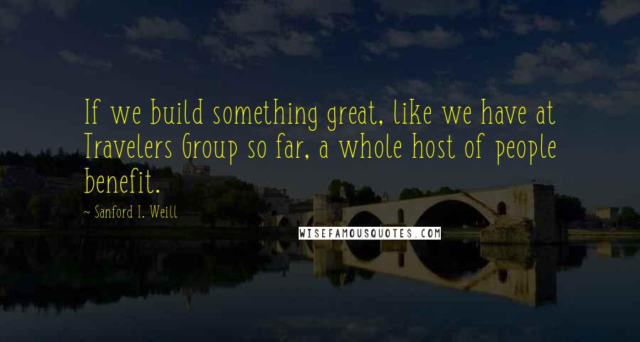 Sanford I. Weill Quotes: If we build something great, like we have at Travelers Group so far, a whole host of people benefit.