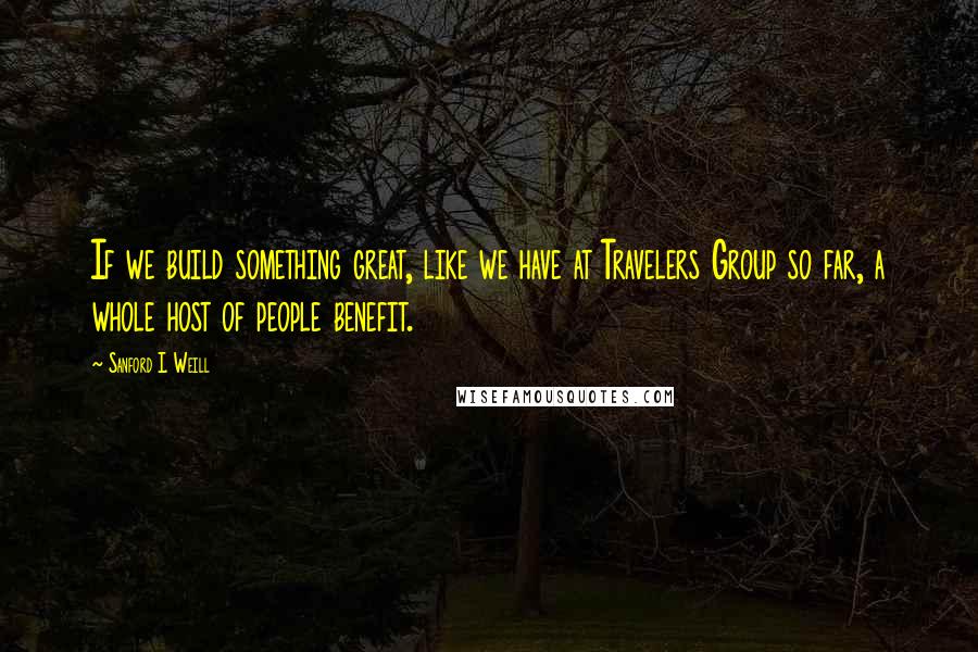 Sanford I. Weill Quotes: If we build something great, like we have at Travelers Group so far, a whole host of people benefit.