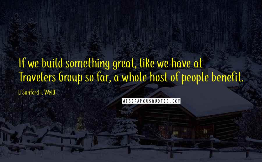 Sanford I. Weill Quotes: If we build something great, like we have at Travelers Group so far, a whole host of people benefit.