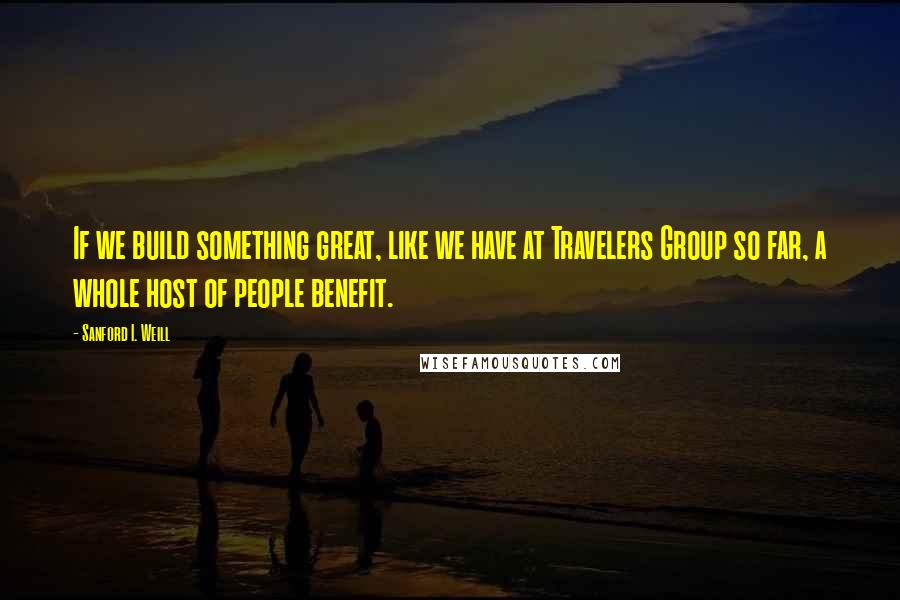 Sanford I. Weill Quotes: If we build something great, like we have at Travelers Group so far, a whole host of people benefit.