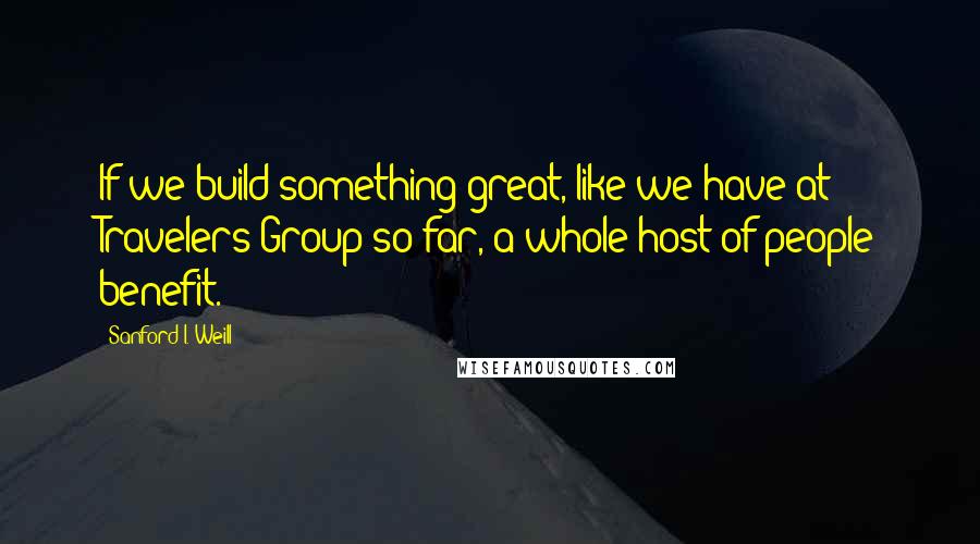 Sanford I. Weill Quotes: If we build something great, like we have at Travelers Group so far, a whole host of people benefit.