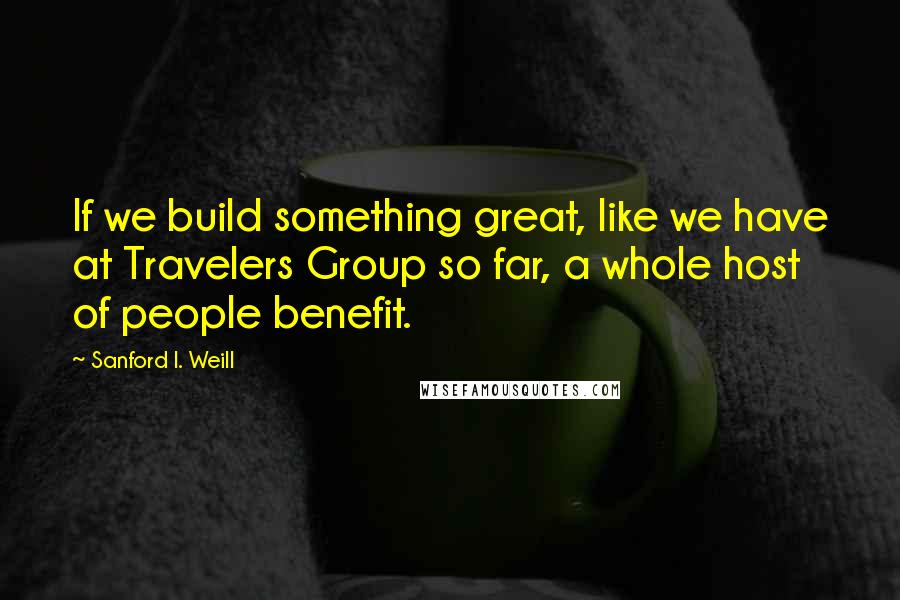 Sanford I. Weill Quotes: If we build something great, like we have at Travelers Group so far, a whole host of people benefit.