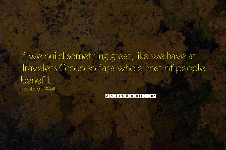 Sanford I. Weill Quotes: If we build something great, like we have at Travelers Group so far, a whole host of people benefit.