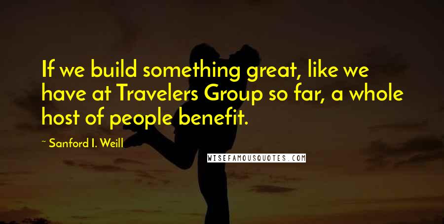 Sanford I. Weill Quotes: If we build something great, like we have at Travelers Group so far, a whole host of people benefit.