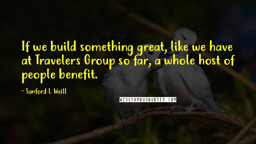 Sanford I. Weill Quotes: If we build something great, like we have at Travelers Group so far, a whole host of people benefit.