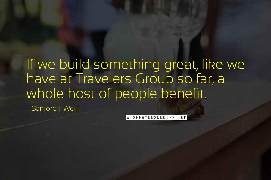 Sanford I. Weill Quotes: If we build something great, like we have at Travelers Group so far, a whole host of people benefit.