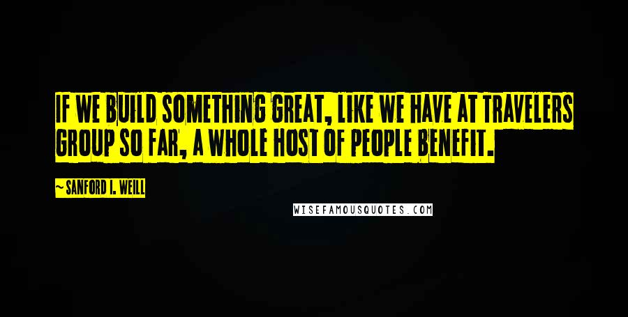 Sanford I. Weill Quotes: If we build something great, like we have at Travelers Group so far, a whole host of people benefit.