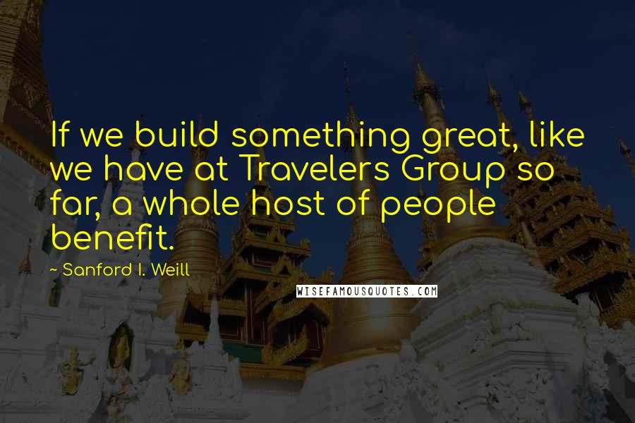 Sanford I. Weill Quotes: If we build something great, like we have at Travelers Group so far, a whole host of people benefit.