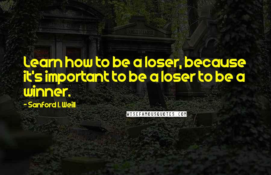 Sanford I. Weill Quotes: Learn how to be a loser, because it's important to be a loser to be a winner.