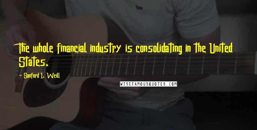 Sanford I. Weill Quotes: The whole financial industry is consolidating in the United States.